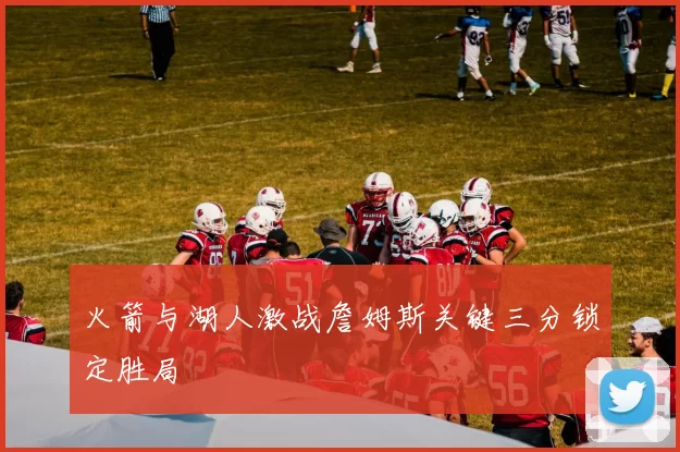 火箭与湖人激战詹姆斯关键三分锁定胜局