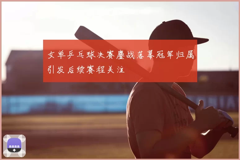 女单乒乓球决赛鏖战落幕冠军归属引发后续赛程关注