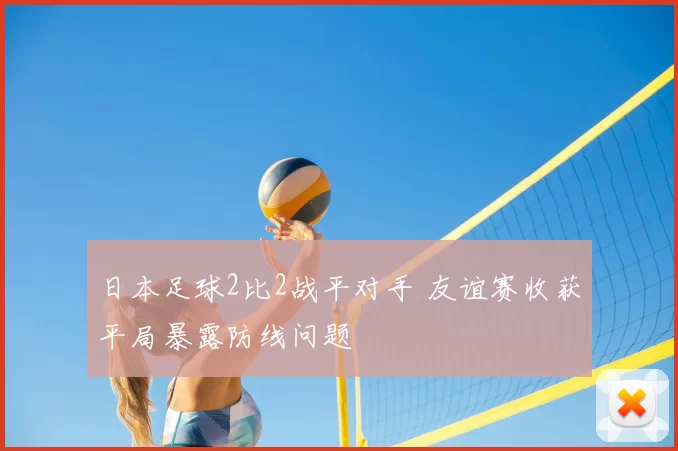 日本足球2比2战平对手 友谊赛收获平局暴露防线问题