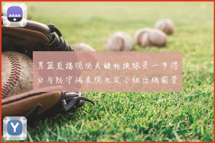 男篮直播现场关键轮换球员一节得分与防守端表现决定小组出线前景