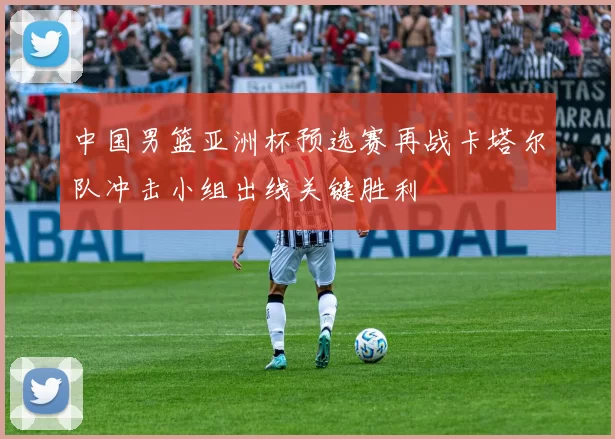 中国男篮亚洲杯预选赛再战卡塔尔队冲击小组出线关键胜利