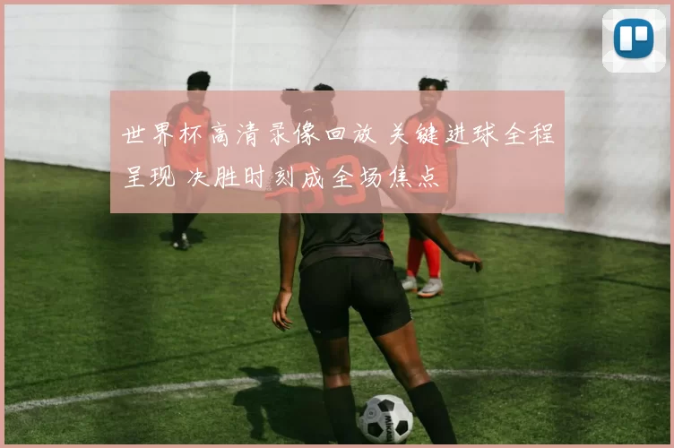 世界杯高清录像回放 关键进球全程呈现 决胜时刻成全场焦点