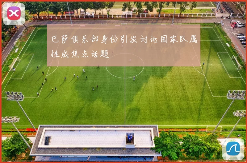 巴萨俱乐部身份引发讨论国家队属性成焦点话题