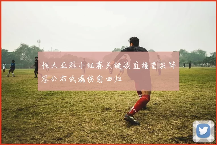 恒大亚冠小组赛关键战直播首发阵容公布武磊伤愈回归