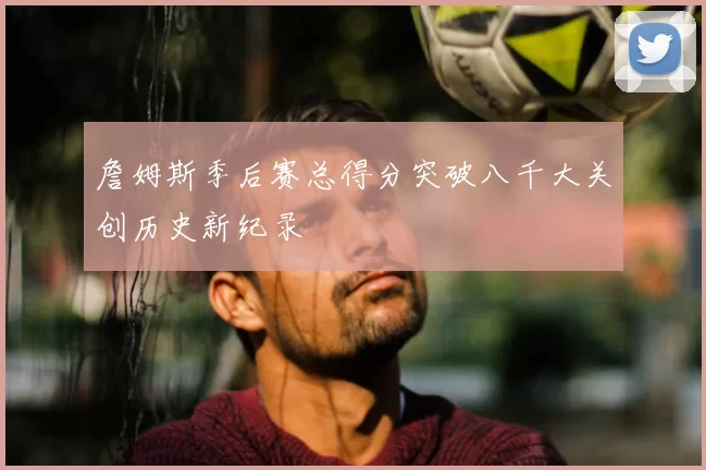 詹姆斯季后赛总得分突破八千大关创历史新纪录