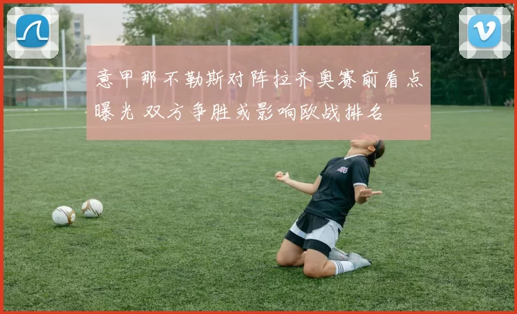 意甲那不勒斯对阵拉齐奥赛前看点曝光 双方争胜或影响欧战排名