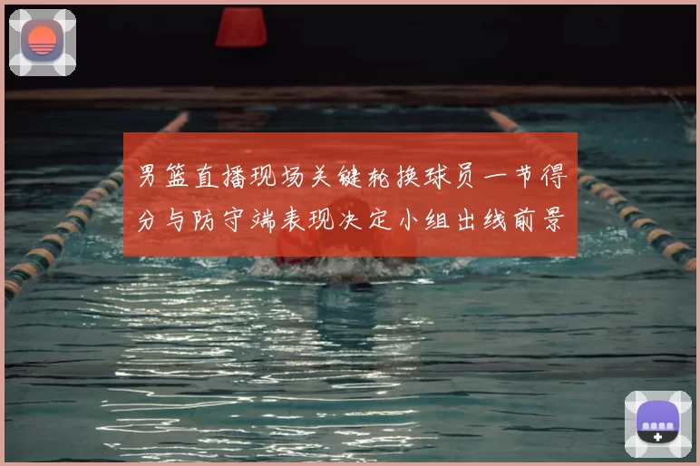 男篮直播现场关键轮换球员一节得分与防守端表现决定小组出线前景