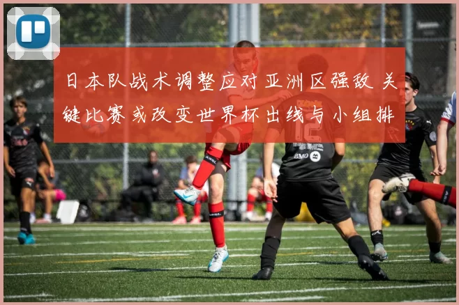 日本队战术调整应对亚洲区强敌 关键比赛或改变世界杯出线与小组排名