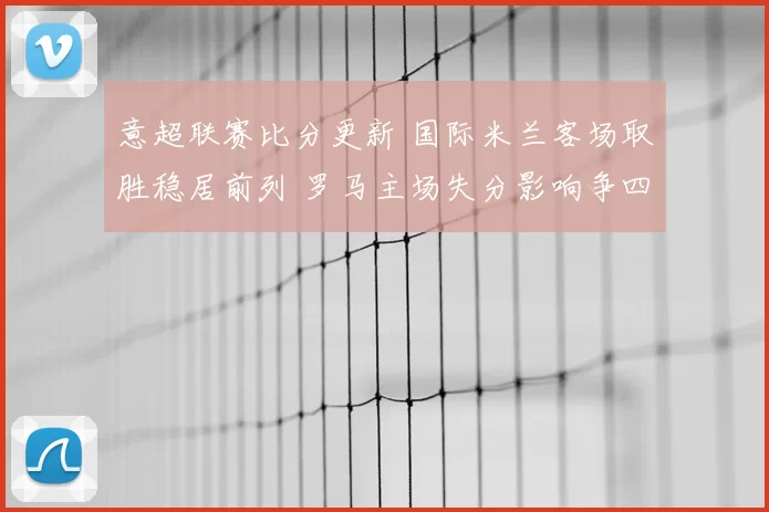 意超联赛比分更新 国际米兰客场取胜稳居前列 罗马主场失分影响争四