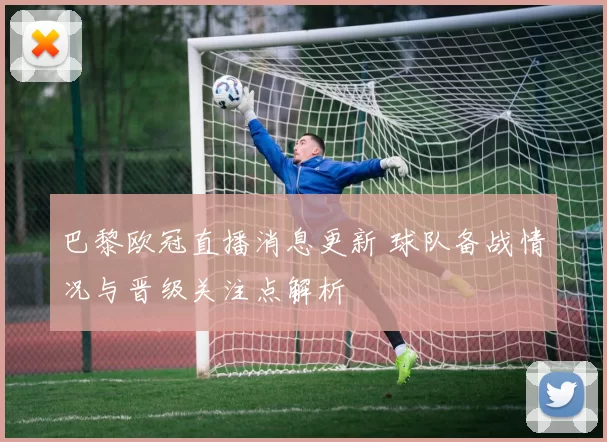 巴黎欧冠直播消息更新 球队备战情况与晋级关注点解析