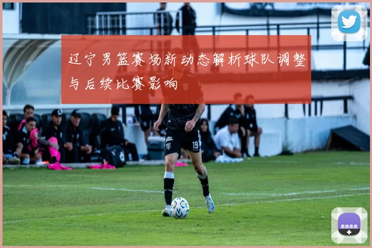 辽宁男篮赛场新动态解析球队调整与后续比赛影响