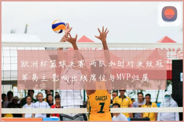 欧洲杯篮球决赛 两队加时对决致冠军易主 影响出线席位与MVP归属