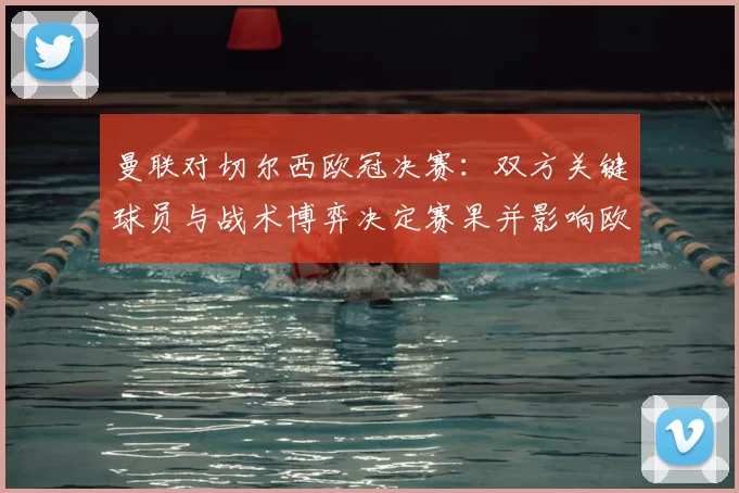 曼联对切尔西欧冠决赛：双方关键球员与战术博弈决定赛果并影响欧战前景