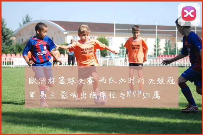 欧洲杯篮球决赛 两队加时对决致冠军易主 影响出线席位与MVP归属
