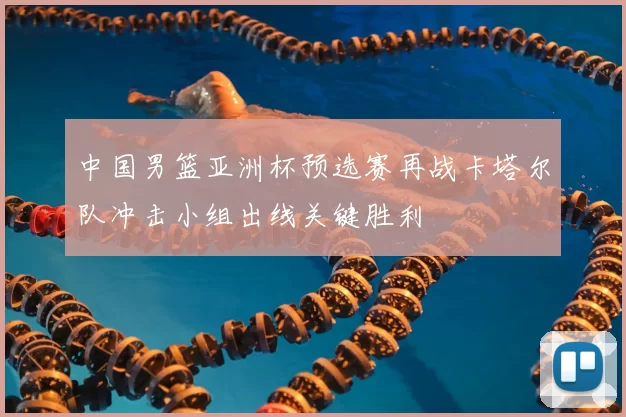 中国男篮亚洲杯预选赛再战卡塔尔队冲击小组出线关键胜利