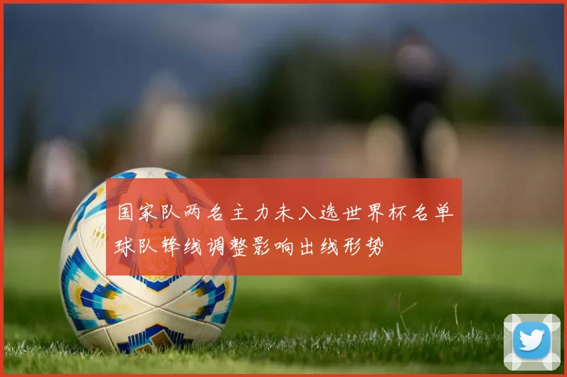 国家队两名主力未入选世界杯名单球队锋线调整影响出线形势