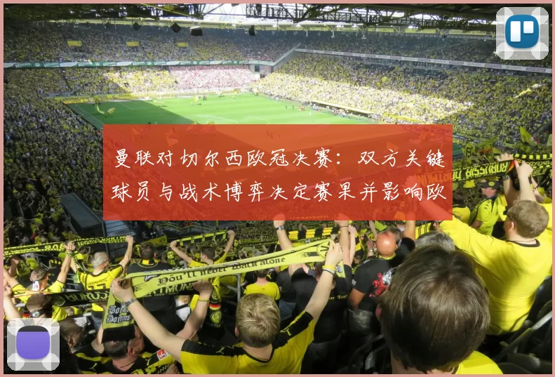 曼联对切尔西欧冠决赛：双方关键球员与战术博弈决定赛果并影响欧战前景