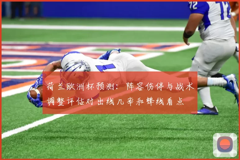 荷兰欧洲杯预测：阵容伤停与战术调整评估对出线几率和锋线看点