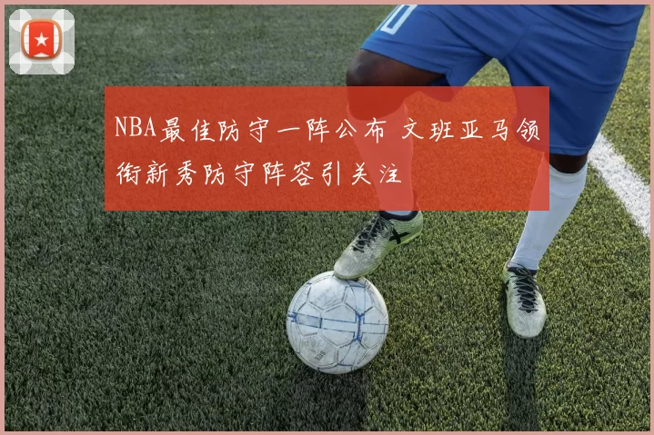 NBA最佳防守一阵公布 文班亚马领衔新秀防守阵容引关注