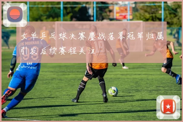 女单乒乓球决赛鏖战落幕冠军归属引发后续赛程关注