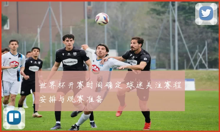 世界杯开赛时间确定 球迷关注赛程安排与观赛准备