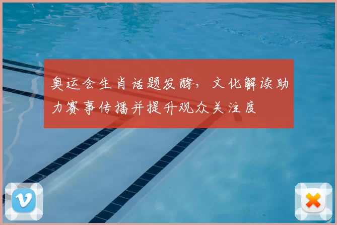奥运会生肖话题发酵,文化解读助力赛事传播并提升观众关注度