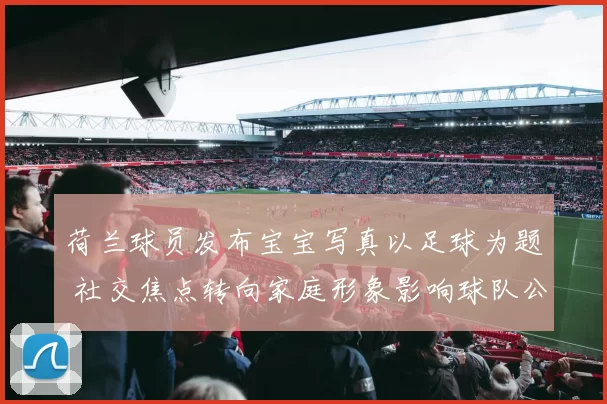 荷兰球员发布宝宝写真以足球为题 社交焦点转向家庭形象影响球队公众感知