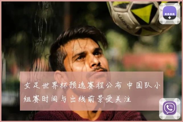 女足世界杯预选赛程公布 中国队小组赛时间与出线前景受关注