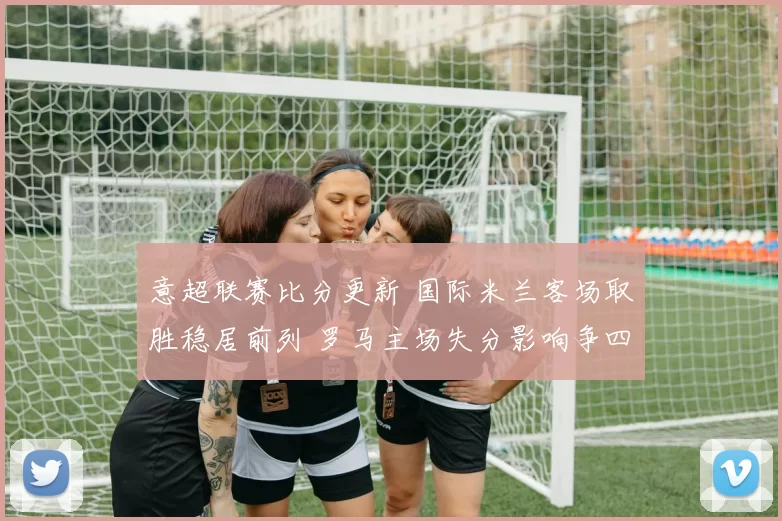 意超联赛比分更新 国际米兰客场取胜稳居前列 罗马主场失分影响争四