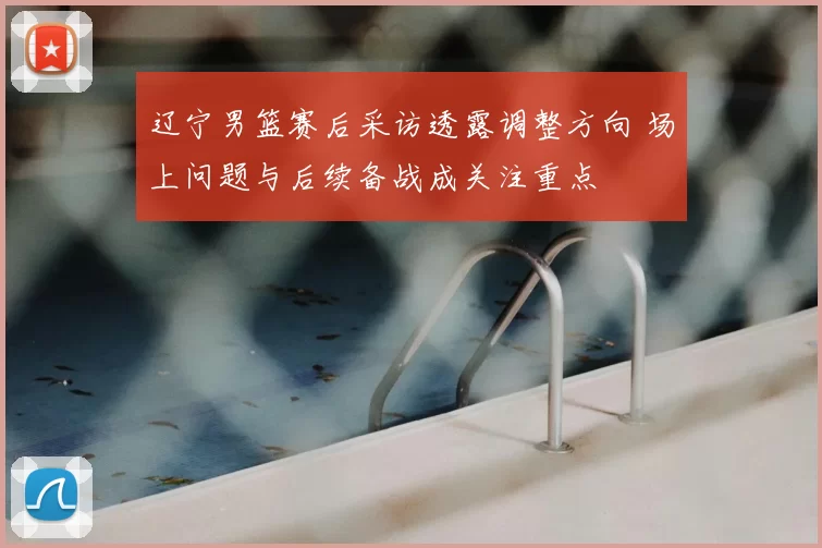 辽宁男篮赛后采访透露调整方向 场上问题与后续备战成关注重点