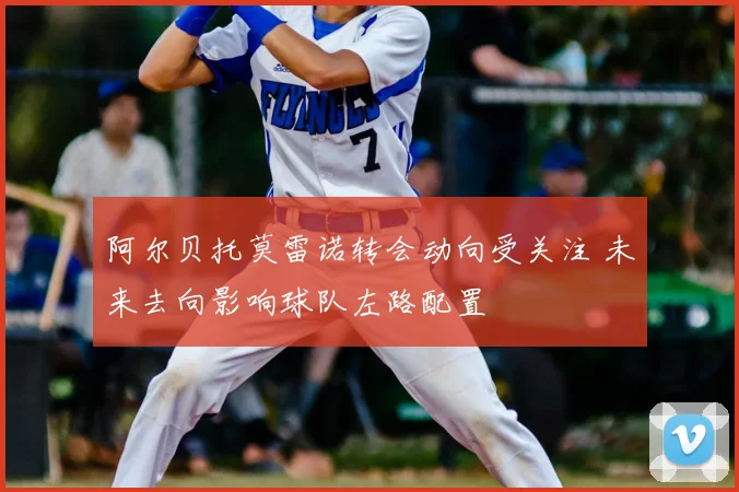 阿尔贝托莫雷诺转会动向受关注 未来去向影响球队左路配置