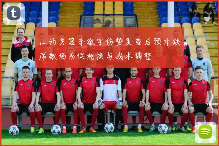 山西男篮李敬宇伤势复查后预计缺席数场或促轮换与战术调整