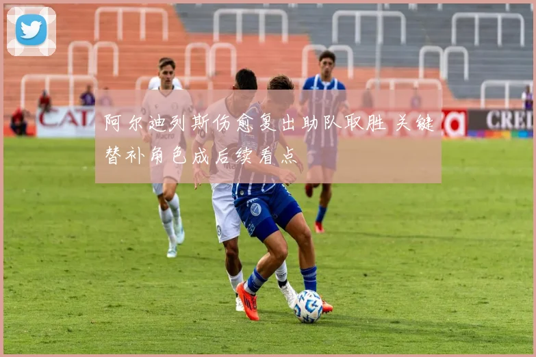 阿尔迪列斯伤愈复出助队取胜 关键替补角色成后续看点