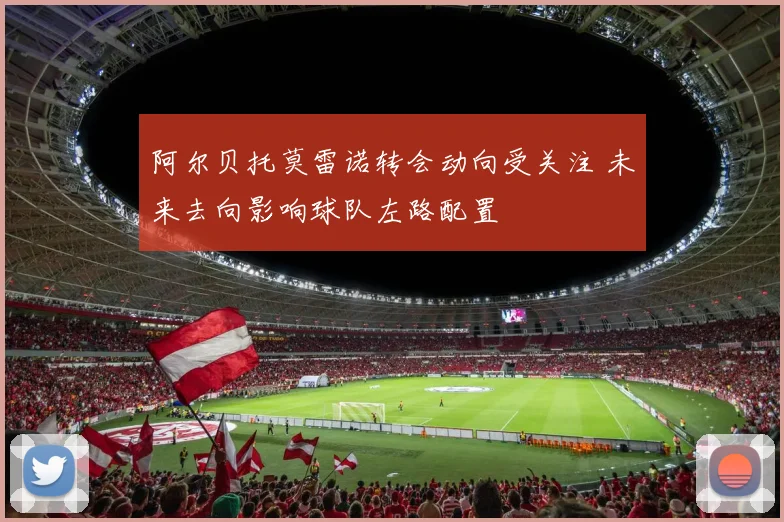 阿尔贝托莫雷诺转会动向受关注 未来去向影响球队左路配置