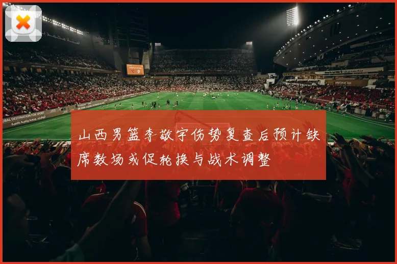 山西男篮李敬宇伤势复查后预计缺席数场或促轮换与战术调整