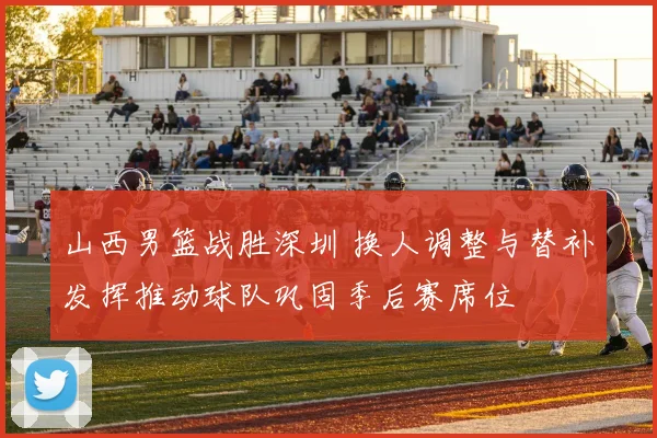 山西男篮战胜深圳 换人调整与替补发挥推动球队巩固季后赛席位